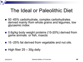 The Ideal or Paleolithic Diet
 50 -65% carbohydrate, complex carbohydrates
derived mainly from whole grains and legumes, low
glycaemic index
 0.6g/kg body weight proteins (15-20%) derived from
game animals or fish, insects
 15 -25% fat derived from vegetable and nut oils.
 High fiber 25 – 30g daily
Diabetes Mellitus: An Overview 4229/03/2014
 