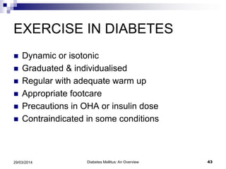 EXERCISE IN DIABETES
 Dynamic or isotonic
 Graduated & individualised
 Regular with adequate warm up
 Appropriate footcare
 Precautions in OHA or insulin dose
 Contraindicated in some conditions
29/03/2014 43Diabetes Mellitus: An Overview
 