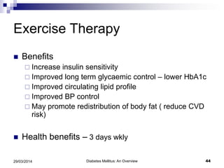 Exercise Therapy
 Benefits
 Increase insulin sensitivity
 Improved long term glycaemic control – lower HbA1c
 Improved circulating lipid profile
 Improved BP control
 May promote redistribution of body fat ( reduce CVD
risk)
 Health benefits – 3 days wkly
29/03/2014 44Diabetes Mellitus: An Overview
 