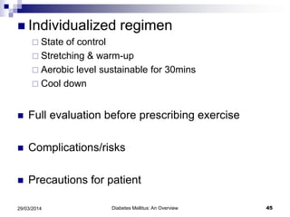  Individualized regimen
 State of control
 Stretching & warm-up
 Aerobic level sustainable for 30mins
 Cool down
 Full evaluation before prescribing exercise
 Complications/risks
 Precautions for patient
29/03/2014 45Diabetes Mellitus: An Overview
 