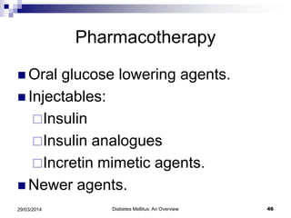 Pharmacotherapy
 Oral glucose lowering agents.
 Injectables:
Insulin
Insulin analogues
Incretin mimetic agents.
 Newer agents.
Diabetes Mellitus: An Overview 4629/03/2014
 