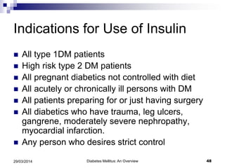 Indications for Use of Insulin
 All type 1DM patients
 High risk type 2 DM patients
 All pregnant diabetics not controlled with diet
 All acutely or chronically ill persons with DM
 All patients preparing for or just having surgery
 All diabetics who have trauma, leg ulcers,
gangrene, moderately severe nephropathy,
myocardial infarction.
 Any person who desires strict control
Diabetes Mellitus: An Overview 4829/03/2014
 