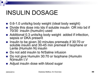 INSULIN DOSAGE
 0.6-1.0 units/kg body weight (ideal body weight)
 Divide this dose into tds if soluble insulin OR into bd if
70/30 insulin (humulin) used
 Additional 0.3 units/kg body weight added if infection,
sepsis or DKA present
 Insulin to be given 30 minutes premeals if 30:70 or
soluble insulin and 30-45 min premeal if Isophane or
Lente (Humulin N) insulin
 Do not add insulin to N/Saline infusion
 Do not give Humulin 30:70 or Isophane (Humulin
N)insulin I.V
 Adjust insulin dose with blood sugar
Diabetes Mellitus: An Overview 4929/03/2014
 