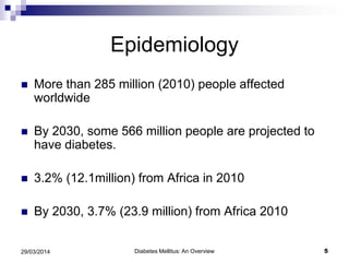 Epidemiology
 More than 285 million (2010) people affected
worldwide
 By 2030, some 566 million people are projected to
have diabetes.
 3.2% (12.1million) from Africa in 2010
 By 2030, 3.7% (23.9 million) from Africa 2010
Diabetes Mellitus: An Overview 529/03/2014
 