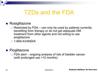 TZDs and the FDA
 Rosiglitazone
 Restricted by FDA – can only be used by patients currently
benefiting from therapy or do not get adequate DM
treatment from other agents and not willing to use
pioglitazone
 1-800-AVANDIA
 Pioglitazone
 FDA alert – ongoing analysis of risk of bladder cancer
(with prolonged use >12 months)
Diabetes Mellitus: An Overview29/03/201457
 