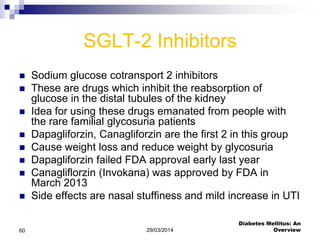 SGLT-2 Inhibitors
 Sodium glucose cotransport 2 inhibitors
 These are drugs which inhibit the reabsorption of
glucose in the distal tubules of the kidney
 Idea for using these drugs emanated from people with
the rare familial glycosuria patients
 Dapagliforzin, Canagliforzin are the first 2 in this group
 Cause weight loss and reduce weight by glycosuria
 Dapagliforzin failed FDA approval early last year
 Canagliflorzin (Invokana) was approved by FDA in
March 2013
 Side effects are nasal stuffiness and mild increase in UTI
29/03/2014
Diabetes Mellitus: An
Overview60
 