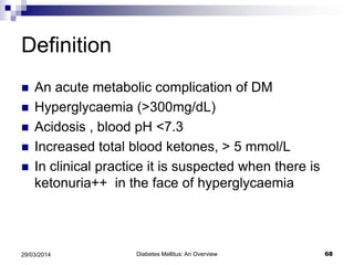Definition
 An acute metabolic complication of DM
 Hyperglycaemia (>300mg/dL)
 Acidosis , blood pH <7.3
 Increased total blood ketones, > 5 mmol/L
 In clinical practice it is suspected when there is
ketonuria++ in the face of hyperglycaemia
Diabetes Mellitus: An Overview 6829/03/2014
 
