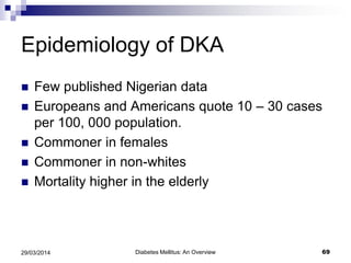 Epidemiology of DKA
 Few published Nigerian data
 Europeans and Americans quote 10 – 30 cases
per 100, 000 population.
 Commoner in females
 Commoner in non-whites
 Mortality higher in the elderly
Diabetes Mellitus: An Overview 6929/03/2014
 