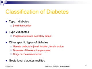 Classification of Diabetes
 Type 1 diabetes
 β-cell destruction
 Type 2 diabetes
 Progressive insulin secretory defect
 Other specific types of diabetes
 Genetic defects in β-cell function, insulin action
 Diseases of the exocrine pancreas
 Drug- or chemical-induced
 Gestational diabetes mellitus
Diabetes Mellitus: An Overview 729/03/2014
 