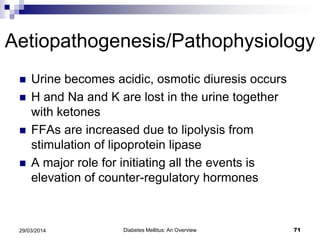 Aetiopathogenesis/Pathophysiology
 Urine becomes acidic, osmotic diuresis occurs
 H and Na and K are lost in the urine together
with ketones
 FFAs are increased due to lipolysis from
stimulation of lipoprotein lipase
 A major role for initiating all the events is
elevation of counter-regulatory hormones
Diabetes Mellitus: An Overview 7129/03/2014
 
