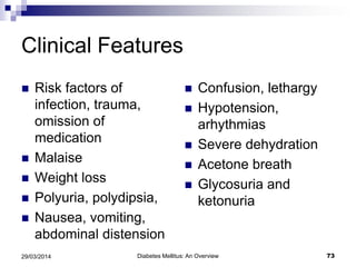 Clinical Features
 Risk factors of
infection, trauma,
omission of
medication
 Malaise
 Weight loss
 Polyuria, polydipsia,
 Nausea, vomiting,
abdominal distension
 Confusion, lethargy
 Hypotension,
arhythmias
 Severe dehydration
 Acetone breath
 Glycosuria and
ketonuria
Diabetes Mellitus: An Overview 7329/03/2014
 