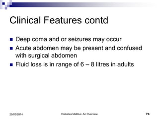 Clinical Features contd
 Deep coma and or seizures may occur
 Acute abdomen may be present and confused
with surgical abdomen
 Fluid loss is in range of 6 – 8 litres in adults
Diabetes Mellitus: An Overview 7429/03/2014
 