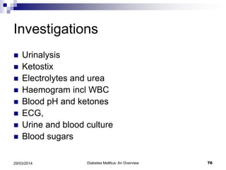 Investigations
 Urinalysis
 Ketostix
 Electrolytes and urea
 Haemogram incl WBC
 Blood pH and ketones
 ECG,
 Urine and blood culture
 Blood sugars
Diabetes Mellitus: An Overview 7629/03/2014
 
