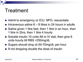 Treatment
 Admit to emergency or ICU, NPO, resuscitate
 Intravenous saline 6 – 8 litres in 24 hours in adults
 Saline given 1 litre fast, then 1 litre in an hour, then
1 litre in 2hrs, then 1 litre 4 hourly
 Soluble insulin 10 units IM or IV stat, then give 6
units hourly till RBS <250mg/dL
 Sugars should drop at 50-70mg/dL per hour
 If not dropping double the dose of insulin
Diabetes Mellitus: An Overview 7729/03/2014
 
