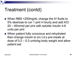 Treatment (contd)
 When RBS <250mg/dL change the IV fluids to
5% dextrose to run 1 pint 4 hourly and add KCl
20 – 40mmol per pint with soluble insulin 4-6
units per pint
 When patient fully conscious and rehydrated
then change insulin to s/c t.d.s pre-meals at
dose of 0.2 – 0.3 units/kg body weight and allow
patient eat
Diabetes Mellitus: An Overview 7829/03/2014
 