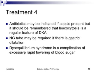 Treatment 4
 Antibiotics may be indicated if sepsis present but
it should be remembered that leucocytosis is a
regular feature of DKA
 NG tube may be required if there is gastric
dilatation
 Dysequillibrium syndrome is a complication of
excessive rapid lowering of blood sugar
Diabetes Mellitus: An Overview 7929/03/2014
 