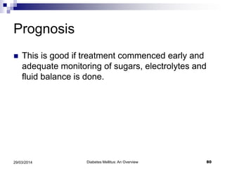 Prognosis
 This is good if treatment commenced early and
adequate monitoring of sugars, electrolytes and
fluid balance is done.
Diabetes Mellitus: An Overview 8029/03/2014
 