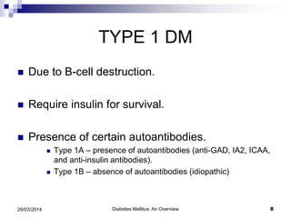 TYPE 1 DM
 Due to B-cell destruction.
 Require insulin for survival.
 Presence of certain autoantibodies.
 Type 1A – presence of autoantibodies (anti-GAD, IA2, ICAA,
and anti-insulin antibodies).
 Type 1B – absence of autoantibodies (idiopathic)
Diabetes Mellitus: An Overview 829/03/2014
 
