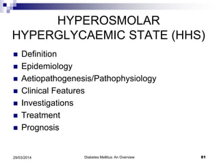 HYPEROSMOLAR
HYPERGLYCAEMIC STATE (HHS)
 Definition
 Epidemiology
 Aetiopathogenesis/Pathophysiology
 Clinical Features
 Investigations
 Treatment
 Prognosis
Diabetes Mellitus: An Overview 8129/03/2014
 