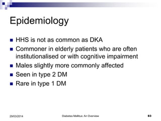 Epidemiology
 HHS is not as common as DKA
 Commoner in elderly patients who are often
institutionalised or with cognitive impairment
 Males slightly more commonly affected
 Seen in type 2 DM
 Rare in type 1 DM
Diabetes Mellitus: An Overview 8329/03/2014
 