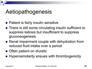 Aetiopathogenesis
 Patient is fairly insulin sensitive
 There is still some circulating insulin sufficient to
suppress ketosis but insufficient to suppress
gluconeogenesis
 Renal impairment couple with dehydration from
reduced fluid intake over a period
 Often patient on diuretic
 Hyperosmolarity ensues with thrombogenicity
Diabetes Mellitus: An Overview 8429/03/2014
 