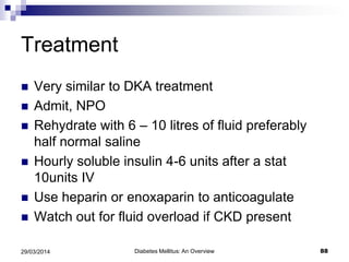 Treatment
 Very similar to DKA treatment
 Admit, NPO
 Rehydrate with 6 – 10 litres of fluid preferably
half normal saline
 Hourly soluble insulin 4-6 units after a stat
10units IV
 Use heparin or enoxaparin to anticoagulate
 Watch out for fluid overload if CKD present
Diabetes Mellitus: An Overview 8829/03/2014
 