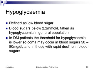 Hypoglycaemia
 Defined as low blood sugar
 Blood sugars below 2.2mmol/L taken as
hypoglycaemia in general population
 In DM patients the threshold for hypoglycaemia
is lower so coma may occur in blood sugars 50 –
80mg/dL and in those with rapid decline in blood
sugars
Diabetes Mellitus: An Overview 9029/03/2014
 