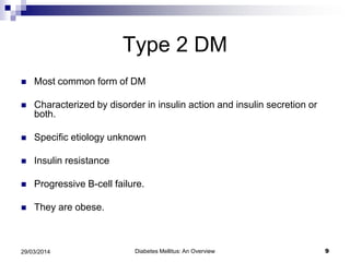 Type 2 DM
 Most common form of DM
 Characterized by disorder in insulin action and insulin secretion or
both.
 Specific etiology unknown
 Insulin resistance
 Progressive B-cell failure.
 They are obese.
Diabetes Mellitus: An Overview 929/03/2014
 