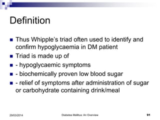 Definition
 Thus Whipple’s triad often used to identify and
confirm hypoglycaemia in DM patient
 Triad is made up of
 - hypoglycaemic symptoms
 - biochemically proven low blood sugar
 - relief of symptoms after administration of sugar
or carbohydrate containing drink/meal
Diabetes Mellitus: An Overview 9129/03/2014
 