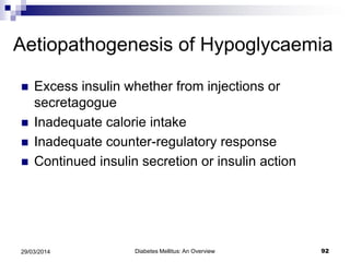 Aetiopathogenesis of Hypoglycaemia
 Excess insulin whether from injections or
secretagogue
 Inadequate calorie intake
 Inadequate counter-regulatory response
 Continued insulin secretion or insulin action
Diabetes Mellitus: An Overview 9229/03/2014
 