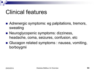 Clinical features
 Adrenergic symptoms: eg palpitations, tremors,
sweating
 Neuroglycopenic symptoms: dizziness,
headache, coma, seizures, confusion, etc
 Glucagon related symptoms : nausea, vomiting,
borboygmi
Diabetes Mellitus: An Overview 9429/03/2014
 