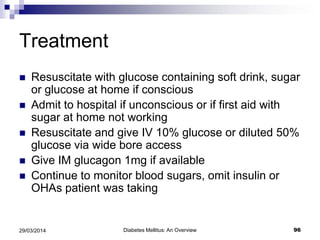 Treatment
 Resuscitate with glucose containing soft drink, sugar
or glucose at home if conscious
 Admit to hospital if unconscious or if first aid with
sugar at home not working
 Resuscitate and give IV 10% glucose or diluted 50%
glucose via wide bore access
 Give IM glucagon 1mg if available
 Continue to monitor blood sugars, omit insulin or
OHAs patient was taking
Diabetes Mellitus: An Overview 9629/03/2014
 
