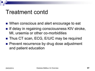 Treatment contd
 When conscious and alert encourage to eat
 If delay in regaining consciousness KIV stroke,
MI, uraemia or other co-morbidities
 Thus CT scan, ECG, E/U/C may be required
 Prevent recurrence by drug dose adjustment
and patient education
Diabetes Mellitus: An Overview 9729/03/2014
 