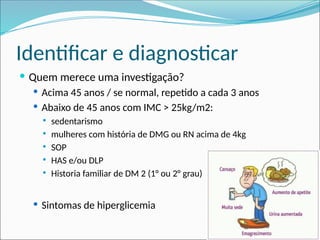 Identificar e diagnosticar
 Quem merece uma investigação?
 Acima 45 anos / se normal, repetido a cada 3 anos
 Abaixo de 45 anos com IMC > 25kg/m2:
 sedentarismo
 mulheres com história de DMG ou RN acima de 4kg
 SOP
 HAS e/ou DLP
 Historia familiar de DM 2 (1° ou 2° grau)
 Sintomas de hiperglicemia
 