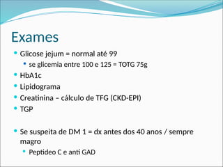 Exames
 Glicose jejum = normal até 99
 se glicemia entre 100 e 125 = TOTG 75g
 HbA1c
 Lipidograma
 Creatinina – cálculo de TFG (CKD-EPI)
 TGP
 Se suspeita de DM 1 = dx antes dos 40 anos / sempre
magro
 Peptideo C e anti GAD
 
