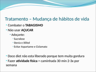 Tratamento – Mudança de hábitos de vida
• Combater o TABAGISMO
• Não usar AÇUCAR
• Adoçante:
• Sucralose
• Stevia e Xilitol
• Evitar Aspartame e Ciclamato
• Doce diet não esta liberado porque tem muita gordura
• Fazer atividade física = caminhada 30 min 2-3x por
semana
 