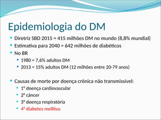 Epidemiologia do DM
 Diretriz SBD 2015 = 415 milhões DM no mundo (8,8% mundial)
 Estimativa para 2040 = 642 milhões de diabéticos
 No BR
 1980 = 7,6% adultos DM
 2013 = 15% adultos DM (12 milhões entre 20-79 anos)
 Causas de morte por doença crônica não transmissível:
 1° doença cardiovascular
 2° câncer
 3° doença respiratória
 4° diabetes mellitus
 