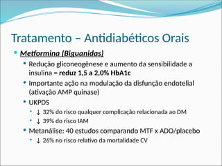 Tratamento – Antidiabéticos Orais
 Metformina (Biguanidas)
 Redução gliconeogênese e aumento da sensibilidade a
insulina = reduz 1,5 a 2,0% HbA1c
 Importante ação na modulação da disfunção endotelial
(ativação AMP quinase)
 UKPDS
 ↓ 32% do risco qualquer complicação relacionada ao DM
 ↓ 39% do risco IAM
 Metanálise: 40 estudos comparando MTF x ADO/placebo
 ↓ 26% no risco relativo da mortalidade CV
 