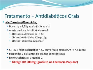 Tratamento – Antidiabéticos Orais
 Metformina (Biguanidas)
 Dose: 1g a 2,55g ao dia (1-3x ao dia)
 Ajuste de dose: insuficiência renal
 Cl Creat 45-60ml/min: 1g – 1,5g
 Cl Creat 30-45ml/min: 500mg-1,0g
 Cl Creat < 30ml/min: suspender
 CI: IRC / falência hepática / ICC grave / fase aguda IAM → Ac. Lática
 Suspender 3 dias antes de exames com contraste
 Efeitos colaterais: sintomas GI
 Glifage XR 500mg (gratuito na Farmácia Popular)
 