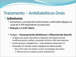 Tratamento – Antidiabéticos Orais
 Sulfanilureias
 Aumentam a secreção de insulina basal e estimulada (ligação ao
canal de K⁺ATP-dependente no pâncreas)
 Redução 1,5-2,0% HbA1c
 Antigas = Clorpropramida (Diabinese) e Glibenclamida (Daonil)
 se ligam aos canais miocárdicos e bloqueia mecanismos de pré-
condicionamento cardíaco, causando arritmia e IAM mais extensos
 Ganho de peso e hipoglicemia / ação deletéria células beta (?)
 Metanálise 21 estudos avaliou hipoglicemia Glibenclamida
 Risco 53% maior em relação a outros secretagogos de insulina
 ↑ 83% do risco em relação a outras sulfanilureias
 