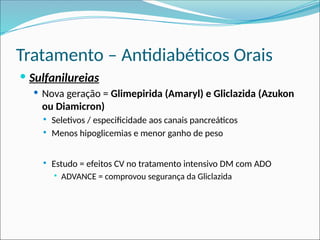 Tratamento – Antidiabéticos Orais
 Sulfanilureias
 Nova geração = Glimepirida (Amaryl) e Gliclazida (Azukon
ou Diamicron)
 Seletivos / especificidade aos canais pancreáticos
 Menos hipoglicemias e menor ganho de peso
 Estudo = efeitos CV no tratamento intensivo DM com ADO
 ADVANCE = comprovou segurança da Gliclazida
 