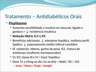 Tratamento – Antidiabéticos Orais
 Pioglitazona
 Aumento sensibilidade a insulina no músculo, fígado e
gordura = ↓ resistência insulínica
 Redução HbA1c 0,5-1,4%
 Benefícios adicionais: ↓ esteatose hepática, melhora perfil
lipídico, ↓ espessamento médio intimal carotídeo
 Ef. colaterais: edema, ganho de peso, ICC, fratura de
antebraço (mulheres menopausadas)
 CI: ICC classe III e IV / Insuf. hepática
 Dose 15 a 45mg ao dia (1x ao dia) = R$60 / 85 / 150
 Actos / Piotaz / Piogit / Stanglit
 