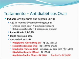Tratamento – Antidiabéticos Orais
 Inibidor DPP4 (enzima que degrada GLP-1)
 Age de maneira dependente de glicemia
 Estimula célula beta = ↑ produção de insulina
 Reduz ação célula alfa = ↓ produção de glucagon
 Reduz HbA1c 0,5-0,8%
 Efeito neutro no peso
 Ajuste de dose na IR
 Vildagliptina (Galvus 50mg 2x) – R$ 130 a 155,00
 Saxagliptina (Onglyza 5mg) – R$ 110,00 a 170,00
 Linagliptina (Trayenta 5mg) – sem ajuste de dose na IR / R$160,00
 Sitagliptina (Januvia 100mg) – R$ 190,00
 Alogliptina (Nesina 25mg) – R$ 90,00 (Nesina Pio R$130,00)
 