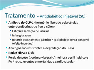 Tratamento – Antidiabético Injetável (SC)
 Análogo do GLP-1 (hormônio liberado pela células
enteroendócrinas do íleo e cólon)
 Estimula secreção de insulina
 Inibe glucagon
 Retarda esvaziamento gástrico = saciedade e perda ponderal
(efeito incretina)
 Análogos são resistentes a degradação do DPP4
 Reduz HbA1c 1,1%
 Perda de peso (gordura visceral) / melhora perfil lipidico e
PA / reduz eventos e mortalidade cardiovascular
 