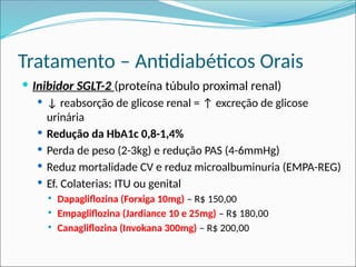 Tratamento – Antidiabéticos Orais
 Inibidor SGLT-2 (proteína túbulo proximal renal)
 ↓ reabsorção de glicose renal = ↑ excreção de glicose
urinária
 Redução da HbA1c 0,8-1,4%
 Perda de peso (2-3kg) e redução PAS (4-6mmHg)
 Reduz mortalidade CV e reduz microalbuminuria (EMPA-REG)
 Ef. Colaterias: ITU ou genital
 Dapagliflozina (Forxiga 10mg) – R$ 150,00
 Empagliflozina (Jardiance 10 e 25mg) – R$ 180,00
 Canagliflozina (Invokana 300mg) – R$ 200,00
 