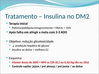 Tratamento – Insulina no DM2
 Terapia inicial
 Poliúria/polidípsia/emagrecimento + HbA1c > 10%
 Após falha em atingir a meta com 2-3 ADO
 Objetivo: redução glicotoxicidade
 ↓ produção hepática de glicose
 Insulina ao deitar = melhora GJ
 Esquema:
 Manter doses de ADO + NPH as 22h (0,2 ou 0,3U/kg/dia ou 10U)
 Controle capilar: jejum / pré almoço / pré jantar / ao deitar
 