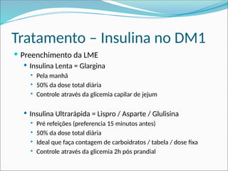 Tratamento – Insulina no DM1
 Preenchimento da LME
 Insulina Lenta = Glargina
 Pela manhã
 50% da dose total diária
 Controle através da glicemia capilar de jejum
 Insulina Ultrarápida = Lispro / Asparte / Glulisina
 Pré refeições (preferencia 15 minutos antes)
 50% da dose total diária
 Ideal que faça contagem de carboidratos / tabela / dose fixa
 Controle através da glicemia 2h pós prandial
 