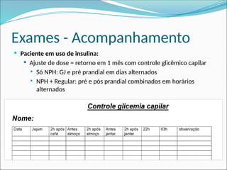 Exames - Acompanhamento
 Paciente em uso de insulina:
 Ajuste de dose = retorno em 1 mês com controle glicêmico capilar
 Só NPH: GJ e pré prandial em dias alternados
 NPH + Regular: pré e pós prandial combinados em horários
alternados
 