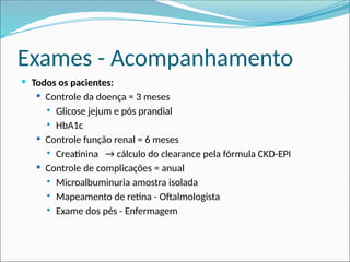 Exames - Acompanhamento
 Todos os pacientes:
 Controle da doença = 3 meses
 Glicose jejum e pós prandial
 HbA1c
 Controle função renal = 6 meses
 Creatinina → cálculo do clearance pela fórmula CKD-EPI
 Controle de complicações = anual
 Microalbuminuria amostra isolada
 Mapeamento de retina - Oftalmologista
 Exame dos pés - Enfermagem
 