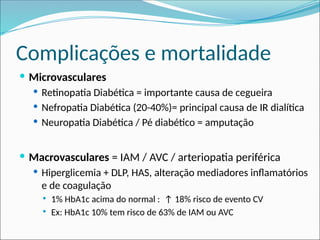 Complicações e mortalidade
 Microvasculares
 Retinopatia Diabética = importante causa de cegueira
 Nefropatia Diabética (20-40%)= principal causa de IR dialítica
 Neuropatia Diabética / Pé diabético = amputação
 Macrovasculares = IAM / AVC / arteriopatia periférica
 Hiperglicemia + DLP, HAS, alteração mediadores inflamatórios
e de coagulação
 1% HbA1c acima do normal : ↑ 18% risco de evento CV
 Ex: HbA1c 10% tem risco de 63% de IAM ou AVC
 